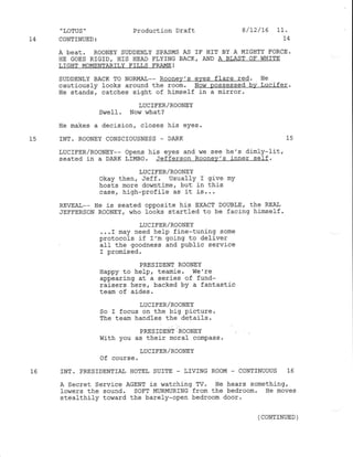 ,
LOTUS '
74 CONTINUED:
Production Draft
74
A bCAt. ROONEY SUDDENLY SPASMS AS IF HIT BY A MIGI]TY FORCE.
HE GOES RIGID, HIS HEAD FIYTNG BACKT AND A BIAST OF WHITE
LIGHT MOMENTARILY EILLS FRA.I4E !
SUDDENLY BACK TO NORMAL-- Rooney's eves flare red. He
cautiously looks around the room. Now possessed bv Lucifer.
He stands, catches sight of himself in a mirror.
LUCIFER/ROONEY
Swelf . Nor^, what ?
He makes a decision, cfoses his eyes.
15 INT. ROONEY CONSCIOUSNESS _ DARK 15
LUCIFER/RooNEY-- opens his eyes and we see hie's dimly-Iit,
seated in a DARK LIMBO. Jefferson Roonev's inner se1f.
LUC IFER/ROONEY
okay then, Jeff. Usually I give mY
hosts rnore do,vntime, but in this
case, high-profil-e as it is...
REVEA.T,-- He is seated opposlte his ExAcT DOUBLE/ the REAI
JEFFERSoN RooNEY. who looks startled to be facing himself.
1-UCIFER/ROONEY
. . . r may need help fine-tuning some
protocols if I'm going to deliver
all the goodness and public service
I promised.
PRESTDENT ROONEY
Happy to he]p, teamie. We're
appearing at a series of fund-
raisers here, backed bY a fantastic
team of a.ides.
LUCIFER/ROONEY
So I focus on the big Picture.
The team handles the details.
PRESIDENT ROONEY
with you as their moral compass.
IUCIFER/ROONEY
Of course.
1.6 INT. PRESIDENTIA], HOTEL SUITE - IIVING ROOM - CONTINUOUS 16
A Secret Service AGENT is watching TV' He hears something/
lowers the sound. SOFT MURMURING from the bedroom. He moves
stealthify toward the barely-open bedroom door'
8/L2/t6 11.
(CONTINUED )
 
