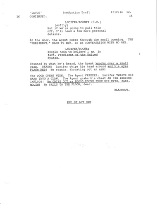 "LOTUS' Production Draft 8/12/L6 12 '
L6 CONTINUED: 16
LUCTFER/ROONEY (O. C. )
(softly )
But if we're going to PulI this
off, r'tf need a few more Personal
detaifs.
At the door, the Agent peers through the small openj-ng. THE
.PRESIDENT.' BACK TO HIM, IS IN CONERSATION WITH NO ONE.
LUCIFER/ROONEY
People need to befieve I am, in
fact, President of the United
s!a!€E.
Stunned by what he's heard, the Agent knocks over a small
vase. CBASHI lucifer whj-ps his head around and his eves
FLASH RED! He standsr thrusting out an arm!
The DOOR OPENS WIDE. The Agent FREEZES. Lucifer TWISTS HIS
HAND INTo A CLAW. The Agent grabs his chest AS I{rS INSIDES
IMPLODE ! HE CRIES OUT AS BIOOD POURS FROM HIS EYES' EARS,
MOUTH! He FALLS TO THE FLOOR' dead.
BLACKOUT.
END OF ACT ONE
 