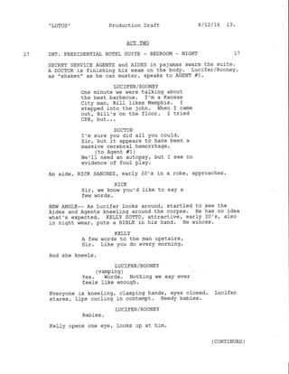 ,
LOTUS " Production Draft
ACT TWO
17 INT. PRESIDENTIAI HOTEL SUITE - BEDROO}4 _ NIGHT I7
SECRET SERVICE AGENTS and AIDES in paiamas swarm the suite.
A DocToR is finishing his exam on the body. Lucifer/Rooney,
as "shaken" as he can muster, speaks to AGENT #1 .
LUC IFER/ROONEY
One minute we hlere talking about
the best barbecue. I'm a Kansas
CitY man, BilI U-kes MemPhis. I
stepped into the john. when I came
out, Bill's on the floor. I lried
CPR, but...
DOCTOR
I'm sure You did aII You could,
Sir, but it aPPears to have been a
massive cerebral hemorrhage.
(to Agent #1)
we'lf need an autopsy, but I see no
evidence of foul PlaY.
An aide. RICK sANcHEz, early 30's in a robe, approaches.
RICK
Sir, we know You'd like to saY a
few words.
NEw ANGIE-- As Lucifer looks around. startled to see the
Aides and Agents kneeling around the corpse. He has no idea
what's expected. KELLY SoTTor attractive, early 30's, also
in night wear/ puts a BrBLE in his hand. He winces.
KELLY
A fevn words to the man uPstairs,
Sir. Like You do every morning.
And she kneels.
LUCIFER/ROONEY
(vamping )
Yes. Words. Nothing we say ever
feels like enough '
Everyone is kneeling, clasping hands, eyes closed. Lucifer
stares, Iips curling in contempt. Needy babies.
LUCIFER/ROONEY
Babies.
Kefly opens one eye/ looks up at him.
8/72/ 76 13.
(CONTTNUED )
 