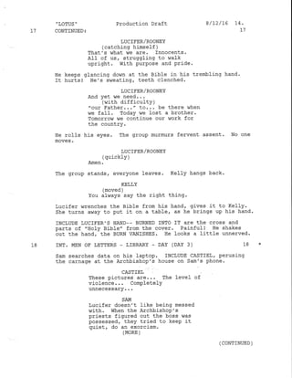 'LoTUS" Production Draft 8/12/16 L4.
l7 CONTINUED: 11
LUCIFER/ROONEY
(catching himself )
That's lvhat v/e are. Innocents.
A1I of us, struggling to r,ralk
upright. With purpose and Pride.
He keeps glancing down at the Bible in his trembling hand'
It hurts! He's sweating, teeth clenched.
LUC IFER/ROONEY
And yet we need...
(with difficulty )
"our Father..." to... be there when
we faII. Today we lost a brother.
Tomorrow we continue our work for
the country.
He rolls his eyes. The group murmurs fervent assent. No one
moves.
LUCTFER/ROONEY
(quickly )
Amen .
The group stands, everyone leaves. Kelly hangs back.
KELI,Y
(moved )
You always say the right thing.
Lucifer wrenches the Bible from his hand, gives it to Ke11y.
She turns away to put it on a table, as he brings up his hand.
INCLUDE LUCIFER,S HAND_. BURNED INTO IT ATC thE CTOSS ANd
parts of "Ilo1y Bible" from the cover. Painful! He shakes
out the hand, the BURN VANISHES. Ile looks a little unnerved.
18 INT. MEN OF LETTERS - LIBRARY - DAY (DAY 3) 18 *
Sam searches data on his laptop. INCLUDE CASTIELT perusing
the carnage at the Archrbishop's house on sam's phone.
CAST]EL
These pictures are... The level of
violence... Complete]Y
qrrrreveue4!f...
SAM
Lucifer doesn't like being messed
with, when the Archbishop's
priests figured out the boss was
possessed, they tried to keep it
quiet, do an exorcism.
(MoRE )
( CONTINUED )
 