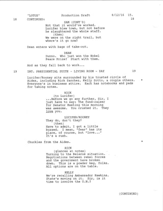 ,
LOTUS "
18 CONTINUED:
Production Draft
SAM (CONT'D)
Not that it ,Jould've worked.
Lucifer blevn town, but not before
he slaughtered the whole staff.
/ {-l'6- 
( urr!rr /
we were on the right trail, but
where' s it go no!,7?
I /L2 /16 15.
18
Dean enters with bags of take-out.
DEAN
Dunno. V{ho just won the Nobef
Peace Prize? Start with them.
And as they faIl back to work...
19 INT. PRESIDENTIAI SUITE - LIVING ROO}.4 _ DAY 1.9
Lucifer/Rooney sits surrounded by his trusted circle of
Aides, including Rick sanchez, Kelly Sotto, a couple others. *
Everyone's j-n business attire. Each has notebooks and pads
for taking notes .
RICK
(to lucifer )
...Before we go any further, Sir, I
iust have to say: The fund-raiser
for Senator Keeting this morning
was awesome. You crushed it. TheY
fove You.
LUCIFER/ROONEY
They do, don't they?
( then )
Ilave to admit, I got a little
btzzed. f mean, 'fear" has its
place, of course, but "Iove..."
It's a rush.
Chuckles from the Aides. *
RICK
(glances at notes )
Turning to the Belal:us situat.ion.
Negotiations between rebe] forces
and the government have broken
down. This is a powder keg, folks.
AII options are on the table.
KELLY
we're recafling Arnbassador Hawkins .
State's moving on it. Sir, is it
time to involve the U.N.?
( CONTINUED )
 