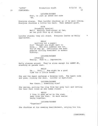 "LoTUS" Production Draft 8/12/16 16.
fg CONTINUED: 19
LUC IFER/ROONEY
That, or just go ahead and nuke
'em'
Everyone stares. Then Lucifer chuckles as if he were joking.
Everyone chuckles a little too hard. Then awkward quiet.
R]CK
(breaking tension )
Welll Montroy fund-raiser at twof
we can pick this uP at d.inner.
Lucifer standsi they afl stand. Everyone leaves as KeIIy *
approaches.
KELLY
(pulling out a paper )
Sir? Thought you might want to
know... Nev/ pol-f numbers are out.
You're way up. officiall-y the most
popular sitting President in modern
t i d+^r!,
lrfr uv! i i
LUC]FER/ROONEY
( staring )
Really. That's. . . imPress j-ve.
Kelly glances around. They're alone except for AGENT #2,
standing at parade rest,
KELIY
Um... Otto... Now might be a good
time for a littfe break.
She and the Agent exchange a knowing look. The Agent nods
and goes, closing the door. Lucifer is mystified.
LUC IEER/ROONEY
Was there... something else?
She smiles, pulling the clip from her pony tail and letting
her hair fa1l loose as she comes closer.
KETLY
I love it when we're on the road,
away from the Oval. So much easier
being together.
LUCIFER/ROONEY
"Together? "
She chuckfes at his seeming bewilderment, untying his tie.
(coNTrNuED )
 