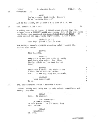 "IOTUS" Production Draft e/D/75 17.
19 CoNTINITED 3 (2) 19
KELLY
You're right. Dumb v,Iord. Doesn't
do us justice/ does it?
And to his shock, she plants a big kiss on him, as:
20 EXT. STREET/A],1,EY _ DAY 2A *
A gritty section of town. A SEDAN moves slowly down the *
street, into a SHADOWY Af,LEY and stops. Out of the car steps *
the Doctor who examined the dead secret Service Agent. He *
looks around the apparently empty place. After a beat: *
cRorirEY (o.c. )
Good boy, you're right on time.
NEw ANGLE-- Reveals CROWI,EY standing calmIy behind the
Doctor, who turns. *
DOCTOR *
Your majesty.
CROWIEY
Keep this uP and You could actuallY
earn back Your souf' So. What
Iittle tidbit do You have for me
today?
DOCTOR *
T}:ere was a death last night-- one *
I ascribed to naturaf causes, *
but.'. it was anvthinq but natural. :k
CROWT,EY *
(eyes narrowing) *
Go on. *
2T INT. PRESIDENTIAI SUITE _ BEDROOM - NIGHT 2T
Lucifer,/Rooney and Ke1ly are in bed, naked, breathless and
sweaty, post-sex.
KELLY
weff. So amazing.
LUCIFER/ROONEY
(a little dazed)
It was almost like I'd never done
that before.
KELLY
(chuckling )
Oh, you.
(CONTINUED )
 