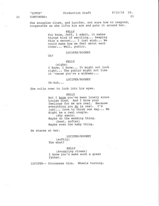 2t
" LOTUS '
CONTINUED :
She snuggles
cooperates as
She rolls
He stares
LUCIFER_-
Production Draft
KELLY
You know, Jeff, I admit, it makes
things kind of exciting... keeping
this a secret,.. I just wish... We
could make how we feel about each
other... WefI, public.
LUClFER/ROONEY
oh?
KELLY
( s iqhs )
I know, I kno$r... It might not look
right... The public might not like
it 'cause you're a widower...
LUCIEER/ROONEY
Uh-huh. . .
over to look into his eYes.
KELLY
But I know you've been lonelY since
Louise died. And I know Your
feelings for me are real. Because
everything you dq is real. r'd
just,.. Love to think one daY'.. We
might be a reaf couple'
(shy again )
Maybe do the r'iedding thing .
(beat, softer )
Maybe even the baby thing.
at her.
LUCIFER/ROONEY
( sof tl-y )
The r,rhat?
KELLY
(snuggling closer )
I know you'd make such a great
father.
Processes this. Wheels turning.
close, and Lucifer, not sure hohl to respond,
she tifts his arm and puts it around her.
8/12/L5 18.
2t
 
