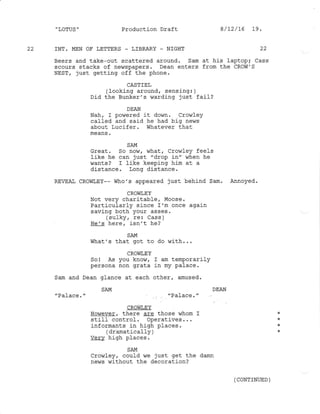 " LOTUS "
22 INT. MEN OF I,ETTERS - LIBRARY - NIGHT
Beers and take-out scattered around. Sam at his laptopi Cass
scours stacks of newspapers. Dean enters from the CROW'S
NEST, just getting off the phone.
CASTIEL
(Iooking around, sensing: )
Did the Bunker's warding just fail?
DEAN
Nah, I powered j-t down. Crowley
caIled and said he had big ne$rs
about Lucifer. in hatever that
SAM
Great. So now, what, Crowley feels
Iike he can just "drop in" when he
,/ants ? I like keeping him at a
distance. Long distance.
REVEAI CRovilEY-- who's appeared just behind Sam. Annoyed.
CROWLEY
Not very charitabler Moose.
Particul-arly since 1'm once again
saving both your asses.
(sufky. re: cass )
rr^, ^ 'ra6r^ isn, t he?
SAM
what's that got to do with...
CROVIIEY
Sol As you know, I am temporarily
persona non grata in my palace.
Sam and Dean glance at each other, amused.
SAM DEAN
rd-LdL:e. rd-Ld(- c,
CROI,IIEY
However, there 4gg those whom I
still control. operatives. . .
informants in high places.
(dramaticafly )
verv high places.
SAM
crovnley / could we just get the darn
news without the decoration?
Production Draft 8/2/16 19.
22
(CONTINUED )
 