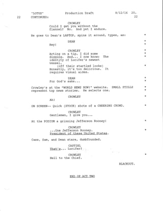 22
,'LOTUS '
CONTTNUED :
Production Draft
CROW],EY
Coutd I get you without the
ffannel? No. And yet I endure.
He goes to Dean's LAPTOP / spins j-t around, types, as3
DEAN
HeY !
CROliTEY
Acting on a tip, I did some
digging. And... f now know: The
identity of Lucifer's ner,rest
uac ea l
(off their startled looks )
Honestly, it's too delicious. It
requires visual aides.
DEAN
For God's sake. . .
Cro,r1ey's at the "WORLD NEWS NOWI " $rebsite. SMALL STILLS
represent top nehrs stories. He selects one.
CROWT,EY
ALl
oN SCREEN-- Quick (SToCK) shots of a CHEERING CRowD.
CROWLEY
Gentlenen, I give You...
At the PoDIUM a grinning Jefferson Rooney!
cRovll,EY
...one Jefferson Rooney.
President of these United States.
Cass, Sam, and Dean stare, dunbfounded.
CASTIE],
'l',nat_' s. . . l-uclrerJ
CROliIEY
HeIf to the chief.
BLACKOUT .
8/72/15 20.
22
END OF ACT TWO
 