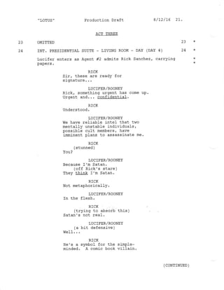 " LOTUS ' Production Draft
ACT THREE
23 OMITTED 23 *
24 INT. PRESTDENTIAT SUITE _ LTVING ROOM - DAY (DAY 4) 24 *
Lucifer enters as Agent #2 admits Rick Sanchez, carrying *
*
RICK
Sir, these are readY for
signature . . .
LUCIFER/ROONEY
Rick, something urgent has come uP.
Ilroent and. . . confidentiaf.
RICK
Understood.
LUCIFER/ROONEY
We have reli-able intel that two
mentally unstable individuals,
possible cult members, have
imminent plans to assassinate me.
RICK
( stunned )
You?
LUC IFER/ROONEY
Because I'm Satan.
(off Rick's stare )
They think I'm Satan.
R]CK
Not metaphorically.
LUC IFER/ROONEY
In the f1esh.
RICK
(trying to absorb this )
Satan's not real.
LUCIFER/ROONEY
(a bit defensive )
RICK
He's a symbol for the simple-
minded. A comic book vilfain.
8/t2/ t6 2!.
( CONTINUED )
 