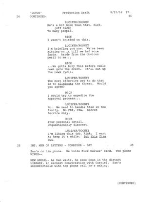 "IOTUS" Production Draft 8/12/16 22.
24 CONTINUED: 24
LUCIFER/ROONEY
He's a bit more than that, Rick.
(off Rick)
To many people.
RlCK
r wasn't briefed on this.
LUCIFER/ROONEY
I'm briefing you now. we've been
sitting on it till- we had more
facts. Aside from the obv.ious
-^-r-1 to me. . .
RICK
. ..we gotta burY this before cable
news gets the scent. It'I1 eat uP
the news cyc1e.
LUC IFER/ROONEY
The most effective way to do that
is to eliminate the threat. Woufd
you agree ?
RICK
I could try to exPedite the
approval Process . . .
LUCIFER/ROONEY
No. We need to handle this in the
familY. No l'BI, CIA. Secret
Service onlY.
RICK
Your personal detail.
UnquestionablY discreet.
LUC IFER/ROONEY
I'm liking this job, Rick. I want
to keep it a while. Put this fire
out .
25 INT. MEN OF LETTERS _ CORRIDOR.- DAY 25
Sam's on his phone. He holds Mick Davies' card. The phone
RINGS--
NEW ANGLE-- As Sam waits, he sees Dean in the distant
LTBRARY, in earnest conversation with castiel . sam's
uncomfortable with the phone call he's making.
(CONTINUED )
 