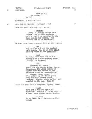 Flustered/ Sam CLTCKS oFF.
25 INT. MEN OF LETTERS - IIBRARY _ DAY
,
LOTUS '
25 CONTINUED:
Production Draft
MrcK (v. o. )
(on phone )
Hel-Lo /
8/12/76 23.
25
26
cass and Dean lean against tables.
CASTIEL
...Even if CrowleY brings back
Rowena 7 the problem remains:
Lucifer can't be returned to the
Cage inside his vessel. His
essence has to be extracted'
As Sam joins them, sitting down at his laptop:
SAM
And Lucifer's found the Perfect
safe house. How do we even start
getting close to the President?
DEAN
It helps that he's not in D.C.
Rooney's on a fund-raising swing
through the Mid,,rest .
SAM
(Iooking at IaPtoP )
Right novn his partY, aides, Secret
Service... The whole circus is
booked into two floors of the
Bellevue Hotel .in IndianaPolis.
(types
'
Iooks again )
I've pulled up the floor Plans.
only two ha1l access doors.
Cameras. Alarmed stair wells. Alf
guarded to the max. Pfan B?
Dean has gone !o his computer, typing, then:
DEAN
He',s got a helluva speaking
schedule. Average of three events
a day. Gala dinner FridaY night.
CASTIE],
So at least he'II be outside the
hotel '
(CONTINUED )
 