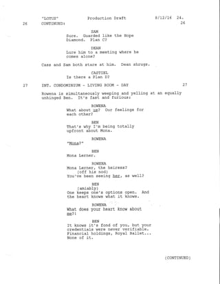 " LOTUS "
26 CONTINUED:
Production Draft
SAM
Sure. Guarded like the HoPe
Diamond. Plan C?
8 / 12/16 24.
26
DEAN
Lure him to a meeting vThere he
comes alone?
Cass and Sam both stare at him. Dean shrugs.
CASTIEL
Is there a PIan D?
27 INT. CONDOMINIUM - LIVING ROOM . DAY 27
Ro,,rena is sj-multaneously weeping and yelling at an equally
unhinged Ben. It's fast and furious:
ROWENA
What about Ug? Our feelings for
each other?
BEN
That's dhy I'm being totally
upfront about Mona.
ROIIENA
"Mola? "
BEN
Mona Lerner.
ROWENA
Mona Lerner, the herress ?
(off his nod )
You've been seeing heEr as de11?
BEN
( amiably )
One keeps one's options open. And
the heart knows what i-t knows.
ROWENA
What does your heart know about
me? I
BEN
It knovTs it's fond of you/ but your
credentials were never verifiable.
Financial holdings, Royaf Ballet...
None of it.
( CONTINUED )
 
