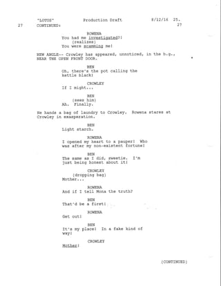 .'LOTUS "
27 CONTINUED:
Production Draft 8/12/L6 25.
27
ROVIENA
You had me investigated? !
(realizes )
You were scamming me!
NEW ANGLE-- Crowley has appeared, unnoticed, in the b.9.,
NEAR THE OPEN FRONT DOOR.
BEN
ohr there's the pot caf l-ing the
kettfe black !
CROViLEY
It r mrqn!...
BEN
(sees him)
A-fr. -b'ana-LIY .
Ee hands a bag of laundry to Crowley. Rowena stares at
crowley in exasperation.
BEN
Light starch.
ROWENA
I opened my heart to a pauperl who
was after my non-existent fortune I
BEN
The same as I did, sweetie. I'm
just being honest about it!
CROViT,EY
(dropping bag )
Mother . . .
ROWENA
And if I telf Mona the truth?
BEN
That'd be a first l
ROWENA
cet out !
BEN
It's my place I In a fake kind of
way !
CROWLEY
Mother !
(CONTINUED )
 