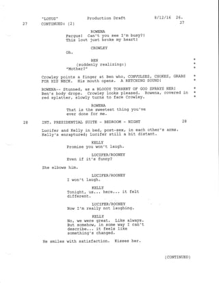 .
LOTUS '
27 CONTINLIED: (2)
Production Draft 8/12/16 26.
27
ROVIENA
Fergus! Can't You see I'm busy?l
This lout just broke mY heart!
CROWIEY
oh'
BEN :K
(suddenly realizing: ) *
"Mother?" *
Cror{Iey points a f inger at Ben r,'rho
' CONWLSES , CHOKES , GRABS *
FOR HIS NECK. His mouth opens. A RETCHING SOUND! *
ROWENA-- Stunned, as a BLOODY TORRENT OF GOO SPRAYS HER! *
Ben's body drops. cror,rley looks pfeased. Rowena, covered in *
red splatLer, llow1y turns to face Crowley. *
ROViENA
That is the sweetest thing You've
ever done for me.
28 INT. PRESIDENTIAT SUITE _ BEDROOM - NIGHT 28
Lucifer and Kel1y in bed, post-sex' in each other's arms '
Kelly's enrapturedi Lucifer sti1I a bit distant.
KELLY
Promise You won't laugh.
LUC IFER/ROONEY
Even if it's funnY?
She elbows him.
LUC IE'ER/ROONEY
I won't laugh.
KELLY
Tonight, us... here... it felt
different.
LUC]FER/ROONEY
Now I'm reallY not laughing.
KELLY
No
' vre ,nere great. Like a1waYs .
But somehow, in some way I can't
describe... it feels like
something's changed.
Ee smiles ,Jith satisfaction. Kisses her.
( CONTINUED )
 