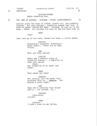 "LoTUS' Production Draft 8/72/15 27.
28 CONTINUED: 28
LUC ITER/ROONEY
I4aybe something has,
29 INT. MEN OT' LETTERS - KITCHEN _ NIGHT ( SIMULTANEOUS ) 29
Castiel pours two mugs of coffee, starts out, and suddenly
freezes. Ilis face changes. Something sweeps over him. A
ROAR OF STATIC INSIDE HfS HEAD. Stunned, he lets go of the
mugs. CRASH. ile cfutches his ears as Sam and Dean rush in-
DEAN
Cass ]ets go of his ears, shakes his head, a littl-e dazed.
CASTfEL
Something's happened, something--
Angel Radio... there are so many
voices.
SAM
What are they saying?
CASTIEL
There was a massive surge of
celestial energy. .. a nephil.im is
come into being.
/ + L^h 
( Lrrurr./
The offspring of an angel and
hrman.
DXAN
That makes the ne,ns ?
CASTIEL
Not usualfy, but the ponler that
produced this is... immense. Far
beyond a usual angeI.
SA.},I
Then who's creating this thing?
cod's... not arou4d.. ao. .
CASTIEL
(realizing )
Lucifer.
DEAN
/ d+ a,ac 
uuq!!e/
I didn't know he was dating.
 