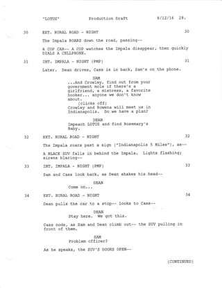 " LOTUS " Production Draft
30 EXT. RURAL ROAD _ NIGHT 30
The hpala RoARS down the road, passing--
A COP CAR-- A coP r,vatches the lmpala disappear, then quickly
DIAIS A CEL',PHONE.
31 INT. IMPAIA _ NIGI]T (PMP) 31
Later. Dean drives, Cass is in back, Sam's on the phone.
SAM
...And Crowley, find out from Your
government mole if there's a
girlfriend, a m-istress, a favorite
hooker... anyone de don't know
about .
(clicks off )
Crowley and Rowena wilf meet us in
rndianaPofis. Do we have a PIan?
DEAN
Impeach LoTUS and find Rosemary's
Baby.
32 EXT. RURAL ROAD _ NIGHT 32
The Impala roars past a sign ("Indianapolis 5 Miles")r as--
A BLACK SW falls in behind the Impala. Lights flashing;
sirens blaring--
33 INT. IMPATA - NIGHT (PMP) 33
Sam and Cass look back, as Dean shakes his head--
DEAN
Come on...
34 EXT. RURAL ROAD _ NIGHT 34
Dean pulls the car to a stop.-- Iooks to Cass--
DEAN
Stay here. We got this '
Cass nods, as Sam and Dean climb out-- the SW pulling in
front of them.
SAM
Problem officer?
As he speaks, the SUV'S DOORS OPEN--
8 /L2/16 28.
(CONTINUED )
 