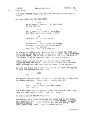 34
,
LOTUS ''
CONTINUED:
And RICK SANCHEZ
AGENTS.
Productlon Draft
steps out, followed by TWo
8/t2/16 29.
34
SECRET SERVICE
As Dean pulfs out his FBI BADGE--
DEAN
We're Federaf Agents.
to get through.
RICK
lie just need
And I need six grand bY SaturdaY,
but that ain't happening, either.
SAM
Know who you're talking to?
RICK
Winchesters. Make those toy badges
in craft class on the psYche ward?
(re: the Impafa )
Nice car. RealIY stands out.
He starts to puII a gun. Dean instantly SLAMS HIS FIST into
Rick's face, who flies back, dropping his gun' This distracts
the first Agent, who is BoDY SLAMMED BY SAM into the s.ide of
the Impafa, just as cass vnas about to open the door.
Before Dean can get to the gun, Rick fights back with
lightning-fast MMA moves. Dean holds his own until another
Agent attacks from behind-- sending Dean to the ground--
Sam has his guy's arm cinched up behind his back, struggling
to hold him against the car, then:
RICK
Hey I
NEw ANGLE-- As Sam looks to see Rick has his gun on Dean' who
is slowly standing. Cass finally climbs out, as--
RICK
Now. The three of You head toward
our vehicle.
The first Agent has his weapon drawn and aimed
Dean and Cass trade a look-- TRAPPED. Then--
We hear a sudden ENGINE ROAR O.C.
at Sam. San,
NEW ANGLE-- AS A SIECK EUROPEAN CAR TEARS OUT OF THE TREES
some distance av/ay. (Its windows are DARK TINTED, we can't
see who's inside. ) It heads straight for the group. And
then, yards away, goes into a sideways skid--
( CONTINUED )
 