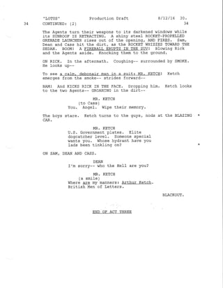 "LOTUS" Production Draft 8/2/16 30.
34 CoNTINUED3 (2) 34
The Agents turn their weapons to its darkened windows wh.ile
its SUNRooF IS RETFACTING. A shiny steel RoCKET-PRoPELLED
GRENADE LAUNCHER rises out of the opening, AND I'IRES. Sam,
Dean and Cass hit the dirt, as the ROCKET WHIZZES TOWARD THE
SEDAN. BOOM! A FIREBAIL ERUPTS IN THE SuV! BIO,iiNg RiCK
and the Agents aside. Knocking them to the ground.
ON RICK. In the aftermath. Coughing-- surrounded by SI4oKE.
He looks up--
To see a calm, debonair man in a sult: MR. KETCHI Ketch
emerges from the smoke-- strides forward--
BAMI And KtcKS RICK IN THE FACE. oropping him. Ketch fooks
to the two Agents-- GROANTNG in the dirt--
MR. KETCH
(to Cass )
You. Angel . wipe their memory.
The boys stare. Ketch turns to the guys, nods at the BLAZING *
CAR.
MR. KETCH
U. S. Government plates. Elite
dogcatcher level. Someone special
wants you. Whose hydrant have You
Iads been tinkling on?
ON SAM, DEAN AND CASS.
DEAN
I'm sorry-- who the HeIl are you?
MR. KETCH
(a smile )
Where cIc my manners: Arthur Ketch.
British Men of Letters .
BLACKOUT,
END OF ACT THREE
 