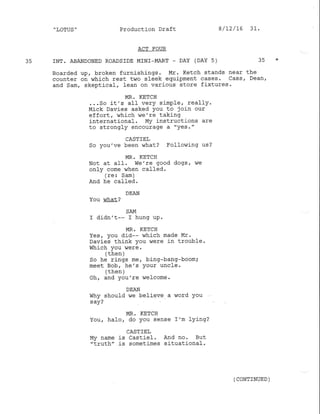 .
LOTUS " Production Draft
ACT FOUR
35 INT. ABANDONED ROADSIDE MINI_MART _ DAY (DAY 5) 35 *
Boarded up, broken furnishings. Mr. Ketch stands near the
counter on which rest two sleek equipment cases. cass, Dean,
and Sam, skeptical, Iean on various store fixtures.
MR, KETCH
...So it's aI1 verY simPle, rea11Y.
Mick Davies asked You to join our
effort, which we're taking
international. My instructions are
to strongly encourage a "Yes."
CASTIEL
so you've been what? Follor,ning us?
MR. KETCH
Not at alf . We ' re good dogs , ,,/e
only come when called.
(re: Sam)
And he call-ed.
DEAN
You v/hat?
SAM
I didn't-- I hung up.
MR. KETCH
Yes, you did-- which made Mr.
Davies think you were in trouble.
Which you were.
/ +L -h 
 urrurr./
So he rings me, bing-bang-boom;
meet Bob, he's your unc1e.
/ +han 
oh, and you're welcome.
DEAN
Why should we believe a word you
s ay?
MR. KETC!]
You, halo, do you sense I'm lying:
CASTIEL
My name is Castiel. And no. But
"truth" is sometimes situational.
8/12/L6 31.
( CONTINUED )
 
