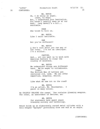 " LOTUS '
35 CONTINUED:
Production Draft
MR. KETCH
oh, I do enjoy an angel.
(then, to Dean )
But, I understand your hesitation.
You haven't exactfy seen us at our
best. Lady Bevell's a bit...
excitable.
DEAN
she tried to kill us.
MR. KETCH
Like I said: excitable.
8 /t2/16 32.
35
SAM
But you're different?
MR. KETCH
I don't care about You one way or
the other. I'm not an ideologue
I 'm a sol-dier .
CASTIEL
And... alI you want .is to work with
American Hunters to clear the
country of monsters.
MR. KETCH
we understand things are different
here. We're eager to collaborate.
( then )
The British Men of Letters are
centuries o1d, Iads. we can offer
expertise, weaponry, skills.
SAM
Like ,'rhat rte saw out on the road?
MR. KETCH
I'm an artist, Mr. Wj-nchester. I
paint in many colors.
glearning vJeaPons.
He CRISPLY UNLoCKS the cases. dne contains
The other, an assortment of devices, as:
MR. KETCH
our engineers have sPent Years
blending sorcery and technology.
Ketch hotds up an elaborately carved metal cylinder with a
bell-shaped "sprayer" protruding from one end at an angle.
(coNr]NUED )
 