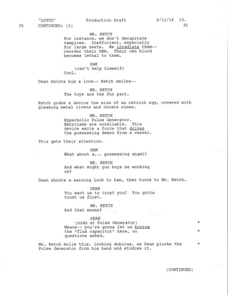 35
" LOTUS "
CONTINUED: (2 )
Product.ion Draft
MR. KETCH
For instance, !,/e don't decapitate
vampires. Inefficient, especially
for large nests. We irradiate them--
reorder their DNA. Their own blood
becomes lethal to them.
SAM
(can't help himself )
CooI.
Dean shoots him a look-- Ketch smiles--
MR. KETCH
The toys are the fun Part.
Ketch grabs a device the size of an ostrich egg, covered with
gleaming metaf rivets and ornate runes.
MR. KETCH
Hyperbolic Pulse Generator.
Exorcisms are unreliable. This
device emits a force that drives
the possessing demon from a vessel'
This gets their attention.
SAM
what about a... possessing angeJ-?
MR. KETCH
And what might you boys be working
on?
Dean shoots a warning look to Sam, then turns to Mr. Ketch.
DEAN
You want us to trust you? You gotta
trust us first.
}4R. KETCH
And that means?
DEAN
(nods at Pulse Generator )
Means-- you're gonna let us borrow
the "f1ux capacitor" here, no
questions asked,
Mr. Ketch mulls this, Iooking dubious, as Dean plucks the
Pulse Generator from his hand and studies it.
8/L2/16 33.
3s
(CONTINUED )
 