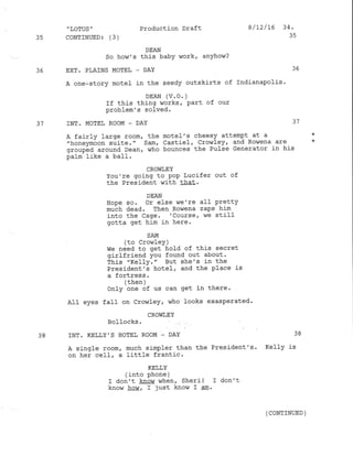 35
36
,
LOTUS ''
CONTINUED: (3)
Production Draft
DEAN
So how's this babY lvork' anyhow?
EXT. PLAINS MOTEL _ DAY
A one-story motel in the seedy outskirts of
DEAN (V.O. )
If this thing works, Part of our
problem's solved.
INT. MOTEL ROOM - DAY
8/L2/16 34,
35
36
Indianapolis.
31
37
A fairly large room, the motel's cheesy attempt at a
"honeymoon suite." Sam, Castiel, Crow1ey, and Rowena are
grorrp-.d around Dean, $7ho bounces the Pulse Generator in his
palm like a ba1l.
38
CROWI,EY
You're going to pop Lucifer out of
the President with that.
DEAN
Ilope so. or else we're aII Pretty
muth dead. Then RoLJena zaPs him
into the Cage. 'course, we stilf
gctta get him in here.
SAM
(to Cro$iley )
we need to get hold of this secret
girlfriend You found out about.
This "Kelly." But she's in the
President's hotel, and the Pl-ace is
a fortress.
/ r}.6h 
 uuurr ,/
only one of us can get in there.
AII eyes fafl on Crowley, who looks exasperated.
CROWLEY
Bol locks .
INT. KELLY'S HOTE! ROOM _ DAY 38
A sj-ngle room, much simpl-er than the President's. Kelly is
on her cell, a little frantic.
KELLY
(into phone )
I don't know when, Sheril r don't
know heU, I just know I elo.
(CONTINUED )
 