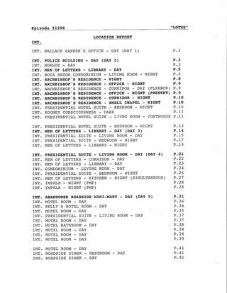 Episode #12O8 "LoTUS"
LOCATION REPORT
IN.r.
INT. WAI,LACE PARKER,S OFFICE - DAY (DAY 1)
INT. PRESIDENTIA], HOTEL SUITE - BEDROOM - NIGHT
INT. MEN OF LETTERS - LIBR.ARY - DAY (DAY 3)
INT. PRESIDENTIAL SUITE - LIVING ROOM - DAY
INT. PRESIDENTIAL SUITE - BEDROOM - NIGHT
INT. MEN OF LETTERS - LIBRARY - NIGHT
INT. PRESIDENTIAI- SUITE - TIVING ROOM - DAY (DAY 4)
INf. MEN OF LETTERS - CORRIDOR - DAY
INT. MEN OF LETTERS - LIBRARY - DAY
INT. CONDOMINIUM - LIVING ROOM - DAY
INT. PRESIDENTIAI SUITE - BEDROOM - NIGHT
INT. MEN OE LETTERS - KITCHEN - NIGI{T ( SIMULTANEOUS )
INT. IMPALA - NIGHT (PMP)
INT. IMPALA - NIGHT (PMP)
INT. ABANDONED ROADSIDE MINI-MART - DAY (DAY 5)
INT. MOTEL ROOM - DAY
INT. KELLY'S HOTEL ROOM - DAY
INT. MOTEL ROOM - DAY
TNT. PRESIDENTIAL SU]TE - L]VING ROOM - DAY
INT. MOTEL ROOM - DAY
INT, MOTEL BATHROOM - DAY
INT. MOTEL ROOM - DAY
INT. MOTEL ROOM - DAY
INT. MOTEL ROOM - DAY
INT. MOTEL ROOM - DAY
INT. ROADSIDE DINER - RESTROOM - DAY
INT. ROADSIDE DINER - DAY
P.1
INT. POLICE BUILDING - DAY (DAY 2) P.3
rNT. MORGUE - DAY P.3
INT. MEN OF LEETERS - LIBRARY - DAY P.5
INT. BOCA RATON CONDOMINIUM - LIVING ROOM - NIGHT P.6
INT. ARCHBISTIOP'S RESIDENCE - NIGIIT P.8
INT. ARCHBISHOP.S RESIDENCE - OFFICE - NIGHT P.9
INT. ARCHBISHOP,S RESIDENCE - CORRIDOR - DAY (FLSHBCK) P.9
INT. ARCHBISHOP'S RESIDENCE - OFFICE - NIGHT (PRESENT) P.9
INT. ARCHBISIIOP,S RESIDENCE - CORRIDOR - NIGHT P.1O
INT. ARCIIBISSOP,S RESIDENCE - SMALL CHAPEL - NIGHT P'lO
INT. PRESIDENTIAT HOTEL SUITE - BEDROOM - NIGIIT P.1O
INT. ROONEY CONSCIOUSNESS - DARK P.11
TNT. PRESIDENTIAL HOTEL SUITE - LIVNG ROOM - CONTNUOUS P.11
P.13
P. 14
P. 15
D 1?
P.19
P.2L
P .22
P ,23
P.24
P.26
P .27
P.28
P.28
P.31
P.34
P.34
P.37
P,37
P,38
P.38
P.38
P.39
P.4L
P.41
P.41
 