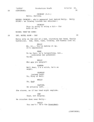 'LOTUS' Production Draft 8/f2/76 35 '
38 CONTINUED: 38
cRowr,EY (o. c. )
HeIIo, darling.
REVEAI CROWT,EY-- who's appeared just behind Kelly. Kelly
SPINS-- as Crolvley touches her shoulder--
CROI,IIEY
This is going to sting a bit-- for
both of us.
WIDEN: THEY.RE GONE !
39 INT. MOTEL ROOM . DAY 39
Kelly sits on the end of a bed/ cl-utching her head, fairly
hysterical. Sam, Dean, cass, Crowley, and Ro$rena look on'
KELLY
No, no... You're making it uP.
It's imPossible !
DEAN
To be fair, so's telePorting, but..
(indicates her presence )
Ta-da.
KELLY
Who cIe you people? !
ROWENA
WelI dear, I'm a witch/ he's an
angel .
CROWLEY
(raises hand)
Yo, King of HeI1.
KELLY
Oh, God !
CASTIEL
He actually left.
She stares, as if her head might explode.
SAM
Guys / not helPing.
He crouches down near KeIIy--
KELLY
You can't-- he's the President.
(coNTTNUED )
 