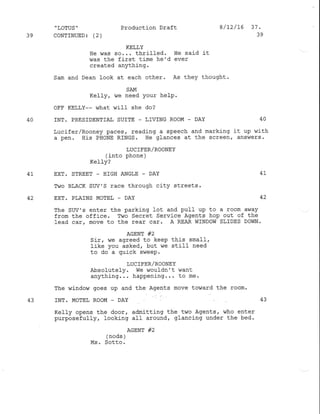 'LoTUs" Production Draft 8/12/16 37.
39 CoNTINUED3 (2) 39
KELLY
He was so... thrilled. He said it
was the first ti-me he'd ever
created anything.
Sam and Dean look at each other. As they thought.
SAM
Kell-y, ^/e need Your heIP .
OFF KELLY-- what will she do?
40 INT. PRESIDENTIAT SUITE _ LIVING ROOM - DAY 40
Lucifer/Rooney paces/ reading a speech and marking it up with
a pen. His PHONE RINGS. Ile glances at the screen,. answers.
LUC IFER/ROONEY
(into phone )
KeIly?
4I EXT. STREET _ I]IGII ANGLE - DAY 4I
Two BLACK SUV'S race through city streets.
42 EXT. PLATNS MOTEL _ DAY
The SUV'S enter the parking lot and pull up to a room away
from the office. Two Secret Service Agents hop out of the
lead car, move to the rear car. A REAR WINDOW SLIDES DOIIN.
AGENT #2
Sir, we agreed to keeP this smaIl,
like you asked, but we still need
to do a quick sweep.
T,UCIFER/ROONEY
Absolutely. We wouldn't dant
anything. . . happening... to me.
The window goes up and the Agents move toward the room.
43 ]NT. MOTEL ROOM _ DAY 43
Kell-y opens the door, admitting the two Agents, who enter
purposefully, Iooking al-I around, glancing under the bed.
,-^-.^,o"'*r #'
Ms. Sotto.
42
 
