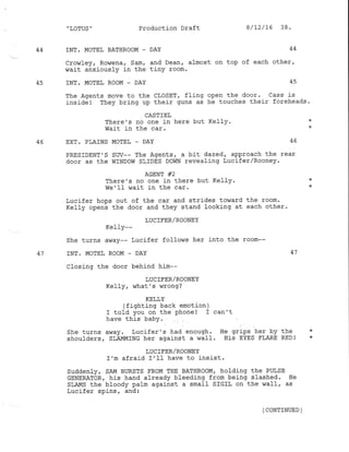 " LOTUS " Production Draft
44 INT. MOTEL BATi]ROOM - DAY 44
Cro,nley, Rowena / Sam, and Dean, almost on top of each other,
wait anxiously in the tiny room.
45 INT. MOTEL ROOM . DAY 45
The Agents move to the CLoSET, fling open the door. cass is
inside! They bring up their guns as he touches their foreheads.
CASTIEL
There's no one in here but KeIfY. *
wait in the car. *
46 EXT. PIAINS MOTEL _ DAY 46
PRESIDENT'S SW-- The Agents, a bit dazed, approach the rear
door as the wrNDow SLTDES DoviN reveafing Lucifer/Rooney.
AGENT #2
There's no one in there but KeIIY. *
We'lI wait in the car' *
Lucifer hops out of the car and strides toward the room.
KeIIy opens the door and they stand looking at each other.
LUC IFER/ROONEY
KeIly--
She turns away-- Lucifer follows her into the room--
41 INT. MOTEL ROOM _ DAY 47
Closing the door behind hin--
TUCIFER/ROONEY
KeIIy/ what's !,rrong?
KELLY
(fighting back emotion )
I told you on the Phone! I can't
have this baby.
She turns a^Iay. Lucifer's had enough. Ne grips her by the *
shoulders, SLAMMING her against a wall. His EYES FLARE RED! *
LUC IFER/ROONEY
I'm afraid I'Il- have to insist.
Suddenly/ SAM BURSTS !'RoM THE BATHRooM, holding the PULSE
GENERATORT his hand already bleeding from being slashed. He
SLAMS the bloody palm against a small SIGIL on the r^ra1l, as
Lucifer spins, and:
8/12/t6 38.
( coNTTNUED )
 