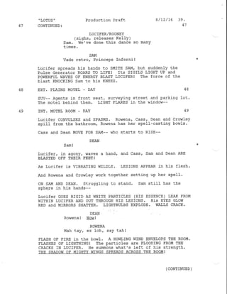 ,
LOTUS "
47 CONTINUED:
Production Draft
LUC IFER/ROONEY
(sighs, releases Kelly )
Sam. We've done this dance so many
times.
I /12/t6 39.
41
SAM
Vade retro, PrincePs Inferni !
Lucifer spreads hj-s hands to SMITE SAM, but suddenly the
PuISe GeneTatoT ROARS TO LIFEI ItS SIGILS LIGHT UP Nd
POWERFUL WAVES OF ENERGY BLAST LUCIFER! ThE fOTCC Of thE
blast KNoCKfNG Sam to his KNEES.
48 EXT. PT,AINS MOTEL - DAY 48
SUV-- Agents in front seat, surveying street and parking lot.
The motel behind them. LIGHT FLARE S in the window--
49 INT. MOTEL ROOM - DAY 49
Lucifer CoNVLILSES and SPASMS' Rowena, Cass/ Dean and Crowfey
spill from the bathroomf Rowena has her spell-casting bow1s.
Cass and Dean MoVE FoR SAM-- who starts to RISE--
DEAN
Sam !
Lucifer, in agony, waves a hand, and Cass, Sam and Dean ARE
BLASTED OFF THEIR FEET I
As Lucifer iS VIBRATING WILDLY. LESIONS APPEAR iN hiS f]ESh.
And Rowena and crowley ,Jork together setting up her spell.
ON SAM AND DEAN. Struggling to stand, Sam still has the
sphere in his hands--
LucifeT GOES RIGID AS WHITE PARTICLES (HIS ESSENCE) LEAK FROM
WITHIN LUCIFER AND OUT THROUGH HIS LESIONS. HiS EYES GLOW
RED and MIRRORS SHATTER. LIGIITBUIBS EXPLODE. WA],LS CRACK.
DEAN
.
Rowena ! Nor{ !
ROWENA
Mah tay, ez loh, say tah!
FLASH OF FIRE in the bowl . A HOI'II,ING WIND ENVELOPS THE ROOM.
FLASHES OF I,IGIITNING I ThC PATIiCICS ATE FLOODING FROM THE
CRACKS IN LUCIFER. He surmons ^/hat's left of his strength.
THE SI]ADOW OF I4IGHTY WINGS SPREADS ACROSS THE ROOM!
( CONTINUED )
 