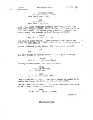 ,,LOTUS ''
49 CONTINUED:
Production Draft
LUC IEER/ROONEY
(stares fixedly at Sam)
This isn't over/ Sam.
8/12/16 40.
AO
SAM
(staring back)
Know what? Go to Hell-.
BOOM! ThE WHITE PARTICLES COAIESCE TNTO STREAKS OF LIGHT
THAT SWIRL AROUND LUCIFER, WHO'S IN AGONY, I]IS MOUTH OPEN IN
A SILENT SCREAM. our heroes brace themsel-ves against the
MIGI]TY WINDI The streaks of light become BLINDINGI
ROliENA
MAH TAY, EZ LOH, SAY TAHI I
THE STREATS SWOOP AROUND... THEN SUDDENLY DIG TOWARD THE *
FLOOR AND DOWN INTO IT. GONE! EVERYTHING IS SUDDENLY STILLI
Rooney collapses to the floor. They all stare, stunned. *
SAM
Wow-
The TEAM ERUPTS IN VICTORY SHOUTS as Cass goes to Rooney.
CASTIE],
He's alive. He'IL be fine-
Crowfey touches Rowena, and they are qone!
KELLY
(rushing forward )
Jeff. oh my God.
DEAN
.-6a rat Lg1 Outta here.
Cass touches KeIIy lightly, and she's unable to resist as he
guides her toward the bathroom and its open ,Jindor.
SAM AND DEAN-- Stare down at. the fallen Presj-dent, then look
at each other, almost in disbelief'
DEAN
We got him' We got Lucifer.
BLACKOUT .
END OF ACT FOUR
 