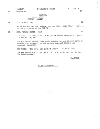 ,
LOTUS '
53 CONTINUED:
Production Draft
CASTlEL
(into phone )
Kefly? Ke11v?
8/ t2/16 43.
53
54 EXT. ROAD _ DAY 54
Kelly stares out the window, as the TAXI PULLS AWAY-- drivj-ng
in the distance, as we CUT TO--
55 EXT. PLAINS MOTEL - DAY 55
Cop cars. An aflbufance. A BLACK PRISONER TRANSPORT. RICK
SANCHEZ vraits, as--
Sam and Dean, handcuffed, each flanked by TWO SECRET SERVICE
AGENTS, are shoved from the motel; marched to^7ard the
PRISONER TRANSPORT.
NEw ANGLE-- The guys are pushed inside. DooRS SLAM--
And the MoToRCADE TAKES OFF WITH OUR HEROES, racing off to
God knows where--
BLACKOUT .
TO BE CONTINUED. ..
 