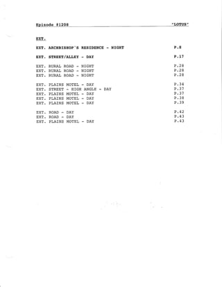 Episode * 1208 "LOTUS "
EXT .
EXf. ARCITBISHOP'S RESIDENCE - NIGHT
EXT. STREET/ALLEY - DAY
EXT. RURAL ROAD - NIGHI
EXT. RURAL ROAD - NIGHT
EXT. RURAL ROAD - NIGHT
EXT. PLAINS MOEEL - DAY
EXT. STREET - HIGH ANGLE - DAY
EXT. PLAINS MOTEL - DAY
EXT. PLAINS }IOTEL - DAY
EXT. PLAINS MOTEL - DAY
EXT. ROAD - DAY
EXT. ROAD - DAY
EXT. PLAINS MOTEL - DAY
P.8
P.L7
P.28
P .28
P .28
P.34
P .37
P.37
P.38
P.39
P .42
P.43
P.43
 