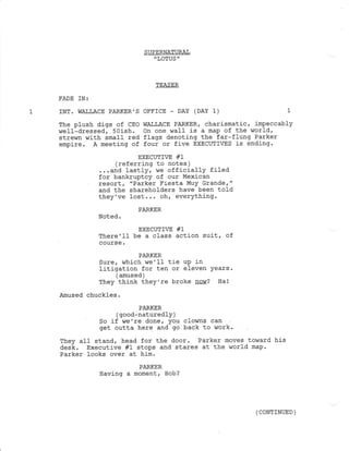 FADE IN:
INT. WA],LACE PARKER'S
The plush digs of CEo
well-dressed,5Oish.
strewn with smafl red
empire. A meeting of
SUPERNATURAL
"LOTUS "
TEASER
OFFICE _ DAY (DAY 1)
WALLACE PARKER, charismatic, impeccably
on one waII is a map of the wor1d,
flaqs denoting the far-f1ung Parker
four or five EXECUTIVES is ending.
EXECUTIVE #1
(referring to notes )
...and lastly, we offj-cially filed
for bankruptcy of our Mexican
resort, "Parker Fiesta MUY GrandeT"
and the shareholders have been told
they've lost,.. oh, everything.
PARKER
Noted.
EXECUTI7E #1
There'1l be a class action suit, of
course.
PARKER
Sure, which we ' Il- tie uP .in
Iitigation for ten or eleven years.
( amused )
They think they're broke !aw? Hal
Amused chuckles.
PARKER
( good-naturedlY )
So if !,re ' re done, You clowns can
get outta here and go back to work.-
They aI1 stand, head for the door. Parker moves toward his
desk. Executive #1 stops and stares at the world map.
Parker looks over al him.
PARKER
Having a moment, Bob?
( CONTINUED )
 