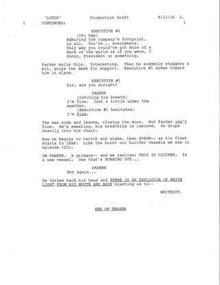 "LoTUS" Production Draft 8/12/16 2'
1 CONTINUED; 1
EXECUTIVE #I
(re: map)
Admiring the company's footPrint,
is all. You're. '. everywhere.
only way You could've Put more of a
mark on the world is if You weref r
dunno, President or something.
Parker mulls this. Interesting. Then he suddenly staggers a
bit, grips the desk for support. Executive #1 moves to!',ard
him in aIarm.
EXECUTIIE #1
Sir, are You alright?
PARKER
(catching his breath )
rm fine. Just a littIe under the
weather .
(Executive #1 hesitates )
I'm fine.
The man nods and leaves, closing the door. But Parker isn't
fine. ile's sweating, h.is breathing is labored. He drops
heavily into his chair.
Now he begins to t,ritch and shake, then SPASM-- as his flesh
starts to CHAR. Like the burnt out Lucifer vessels we saw in
episode 1201.
oN PARKER. A grimace-- and we real-ize: THIS IS LUCIFER' Tn
a new vessel. One that's BURNING OUT...
PARKER
Not again. ..
He thro,is back his head and THERE IS AN ExPLoSIoN OF WHITE
LIGHT FROM HIS MOUTH AND BODY blasting us to--
WHITEOUT .
END OF TEASER
 