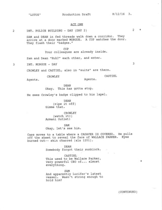 .,LOTUS " Production Draft
ACT ONE
2 INT. POLICE BUTLDING - DAY (DAY 2) 2 *
SAM and DEAN in fed threads walk down a corridor' They
arrive at a door marked MORGUE . A COP ',/atches the door '
They flash their "badges. "
COP
Your colleagues are already inside'
Sam and Dean "Huh?" each other, and enter.
3 INT. MORGUE - DAY
CROWLEY and CASTIEL, also in "suits" are there'
CROI,iLEY CASTIEL
Agents. Agents.
DEAN
okay. This has gotta stop.
He sees Crowley's badge clipped to his lape}.
DEAN
(rips j-t of f )
Gijrune that .
CROI{LEY
(v,/atch it ! )
Armani outlet !
SAM
okay, 1et's see him.
Cass moves to a table where a CADAER IS COVERED. He pulls
off the sheet to reveal the face of WAILACE PARKER. Eyes
burned out-- skin charred (ala 1201).
DEAN
Somebody forgot thei-r sunblock.
CASTIEL
This used to be WaIIace Parker,
very powerful cEo of... almost
everYthing '
8/12/15 3.
SAM
And apparently Lucifer's Iatest
vessel. Wasn't strong enough to
hold him?
(coNTTNUED )
 