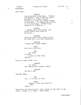 .
LOTUS "
3 CONTINUED:
Production Draft 8/72/t6 4.
Cass nods--
CRO!fi,EY
A new pattern's emerging. "Onward
and upwardr " that's what he said--
Lucifer's no longer content
slutting it from one random vessel
to the next' ft appears he's moved
on to blue chiPs ' celebrities,
captains of industry...
CASTIEL
...Humans with real Power, who
could affect the fives of
millions . . .
CROWIEY
Good-bye Reno, hello Monte car1o.
He just got a lot rnore dangerous.
CASTIEL
I agree with Agent zaPpa.
DEAN
WifI you stop that.
SAM
(to Dean )
A rord?
( nods to other t!,ro )
Agents.
He pufls Dean aside, as:
CROWIEY
(to Cass )
You buying the burgers today?
CASTIEL
We don't eat.
SAM AND DEAN--
SAM
So... I've got an idea.
DEAN
(doesn't lj-ke the sound of
that )
okay. . .
sajn pulIs out M.ick Davies' card (given to the boys j-n Ep.
L202)-- Hands it to Dean. Dean reads--
( CoNTTNUED )
 