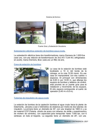 PLAN DE CONTINGENCIA –2017
Sistema de Bombeo
Puente Grúa y Subestación Bocatoma
Subestación eléctrica estación de bombeo agua cruda.
La subestación eléctrica tiene dos transformadores marca Siemens de 1.000 Kva
cada uno, con una relación de transformación de 34,5 KV / 0,44 KV, refrigerados
en aceite, marca Siemens, lleva cada uno un filtro de aire.
Casa de estación de bombeo
Tuberías de impulsión de agua cruda
La casa de la estación de bombeo está
localizada a 10 m del borde de la
ciénaga, en la cota 72,50 msnm. Es una
casa en mampostería con dos cuartos o
espacios. El principal con dimensiones
de 6.00 m por 14.00 m, que alberga los
equipos de bombeo y tableros de control,
está provisto de un puente grúa para la
instalación y movimiento de los equipos.
El otro espacio corresponde al cuarto de
operador (3.40 m x 6.0 m).
La estación de bombeo de la captación bombea el agua cruda hacia la planta de
tratamiento, ubicada a casi 2 kilómetros de distancia por medio de dos tuberías de
impulsión. La primera tiene un diámetro de 30”, con una longitud de 1880 m y es
de material CCP (Tubería cilindro de acero con refuerzo de varilla y revestimientos
de mortero de cemento), con capacidad para transportar hasta 1.000 lps, con 6
ventosas en todo el trayecto. La segunda tiene un diámetro de 28”, con una
 