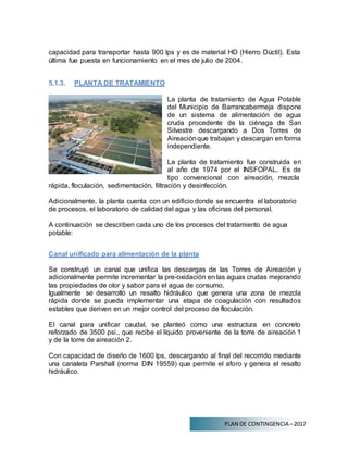 PLAN DE CONTINGENCIA –2017
capacidad para transportar hasta 900 lps y es de material HD (Hierro Dúctil). Esta
última fue puesta en funcionamiento en el mes de julio de 2004.
5.1.3. PLANTA DE TRATAMIENTO
La planta de tratamiento de Agua Potable
del Municipio de Barrancabermeja dispone
de un sistema de alimentación de agua
cruda procedente de la ciénaga de San
Silvestre descargando a Dos Torres de
Aireaciónque trabajan y descargan en forma
independiente.
La planta de tratamiento fue construida en
al año de 1974 por el INSFOPAL. Es de
tipo convencional con aireación, mezcla
rápida, floculación, sedimentación, filtración y desinfección.
Adicionalmente, la planta cuenta con un edificio donde se encuentra el laboratorio
de procesos, el laboratorio de calidad del agua y las oficinas del personal.
A continuación se describen cada uno de los procesos del tratamiento de agua
potable:
Canal unificado para alimentación de la planta
Se construyó un canal que unifica las descargas de las Torres de Aireación y
adicionalmente permite incrementar la pre-oxidación en las aguas crudas mejorando
las propiedades de olor y sabor para el agua de consumo.
Igualmente se desarrolló un resalto hidráulico que genera una zona de mezcla
rápida donde se pueda implementar una etapa de coagulación con resultados
estables que deriven en un mejor control del proceso de floculación.
El canal para unificar caudal, se planteó como una estructura en concreto
reforzado de 3500 psi., que recibe el líquido proveniente de la torre de aireación 1
y de la torre de aireación 2.
Con capacidad de diseño de 1600 lps, descargando al final del recorrido mediante
una canaleta Parshall (norma DIN 19559) que permite el aforo y genera el resalto
hidráulico.
 