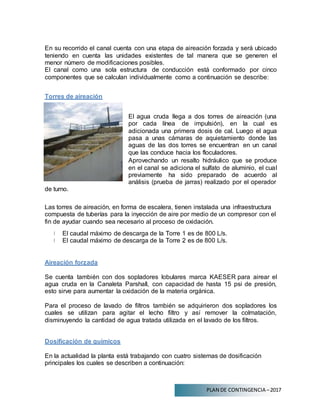 PLAN DE CONTINGENCIA –2017
En su recorrido el canal cuenta con una etapa de aireación forzada y será ubicado
teniendo en cuenta las unidades existentes de tal manera que se generen el
menor número de modificaciones posibles.
El canal como una sola estructura de conducción está conformado por cinco
componentes que se calculan individualmente como a continuación se describe:
Torres de aireación
El agua cruda llega a dos torres de aireación (una
por cada línea de impulsión), en la cual es
adicionada una primera dosis de cal. Luego el agua
pasa a unas cámaras de aquietamiento donde las
aguas de las dos torres se encuentran en un canal
que las conduce hacia los floculadores.
de turno.
Aprovechando un resalto hidráulico que se produce
en el canal se adiciona el sulfato de aluminio, el cual
previamente ha sido preparado de acuerdo al
análisis (prueba de jarras) realizado por el operador
Las torres de aireación, en forma de escalera, tienen instalada una infraestructura
compuesta de tuberías para la inyección de aire por medio de un compresor con el
fin de ayudar cuando sea necesario al proceso de oxidación.
El caudal máximo de descarga de la Torre 1 es de 800 L/s.
El caudal máximo de descarga de la Torre 2 es de 800 L/s.
Aireación forzada
Se cuenta también con dos sopladores lobulares marca KAESER para airear el
agua cruda en la Canaleta Parshall, con capacidad de hasta 15 psi de presión,
esto sirve para aumentar la oxidación de la materia orgánica.
Para el proceso de lavado de filtros también se adquirieron dos sopladores los
cuales se utilizan para agitar el lecho filtro y así remover la colmatación,
disminuyendo la cantidad de agua tratada utilizada en el lavado de los filtros.
Dosificación de químicos
En la actualidad la planta está trabajando con cuatro sistemas de dosificación
principales los cuales se describen a continuación:
 