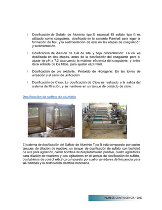 PLAN DE CONTINGENCIA –2017
Dosificación de Sulfato de Aluminio tipo B especial: El sulfato tipo B es
utilizado como coagulante, dosificado en la canaleta Parshall para logar la
formación de floc, y la sedimentación de este en las etapas de coagulación
y sedimentación.
Dosificación de dilución de Cal de alta y baja concentración: La cal es
dosificada en dos etapas, antes de la dosificación del coagulante para el
ajuste de pH a 7,2 alcanzando la máxima eficiencia del coagulante, y antes
de la entrada de los filtros, para ajustar el pH final.
Dosificación de pre oxidante, Peróxido de Hidrogeno: En las torres de
aireación y el canal de unificación
Dosificación de Cloro: La dosificación de Cloro es realizado a la salida del
sistema de filtración, y se mantiene en un tanque de contacto de cloro.
Dosificación de sulfato de aluminio
El sistema de dosificación del Sulfato de Aluminio Tipo B está compuesto por cuatro
tanques de dilución de reactivo, un tanque de dosificación de sulfato con facilidad
de aire para agitación, cuatro bombas de desplazamiento positivo, cuatro agitadores
para dilución de reactivos y dos agitadores en el tanque de dosificación de sulfato,
dos tableros de control eléctrico compuesto por cuatro variadores de frecuencia para
las bombas y la distribución eléctrica necesaria.
 