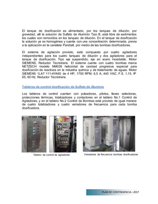 PLAN DE CONTINGENCIA –2017
El tanque de dosificación es alimentado, por los tanques de dilución, por
gravedad, allí la solución de Sulfato de Aluminio Tipo B, está libre de sedimentos
los cuales son removidos en los tanques de dilución. En el tanque de dosificación
la solución ya es homogénea y cuenta con una concentración determinada, previa
a la aplicación en la canaleta Parshall, por medio de las bombas dosificadoras.
El sistema de agitación provisto, está compuesto por cuatro agitadores
independientes para los cuatro tanques de dilución y dos agitadores para el
tanque de dosificación. Tipo eje suspendido, eje en acero inoxidable. Motor
SIEMENS, Reductor Tecnotrans. El sistema cuenta con cuatro bombas marca
NETZSCH modelo NM038 helicoidal de cavidad progresiva especial para
dosificación de reactivos en la industria química y de tratamiento de aguas. Motor
SIEMENS 1LA7 111-4YA60 de 4 HP, 1750 RPM, 6,5 A, 440 VAC, F.S. 1,15, IP
65, 60 Hz; Reductor Tecnotrans.
Tableros de control dosificación de Sulfato de Aluminio
Los tableros de control cuentan con pulsadores, pilotos, llaves selectoras,
protecciones térmicas, totalizadores y contactores en el tablero No.1 Control de
Agitadores, y en el tablero No.2 Control de Bombas está provisto de igual manera
de cuatro totalizadores y cuatro variadores de frecuencia para cada bomba
dosificadora.
Tablero de control de agitadores Variadores de frecuencia bombas dosificadoras
 