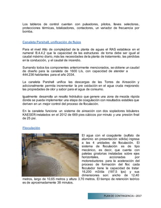 PLAN DE CONTINGENCIA –2017
Los tableros de control cuentan con pulsadores, pilotos, llaves selectoras,
protecciones térmicas, totalizadores, contactores, un variador de frecuencia por
bomba.
Canaleta Parshall, unificación de flujos
Para el nivel Alto de complejidad de la planta de aguas el RAS establece en el
numeral B.4.4.2 que la capacidad de las estructuras de toma debe ser igual al
caudal máximo diario, más las necesidades de la planta de tratamiento, las pérdidas
en la conducción, y el caudal de incendio.
Sumando todos los componentes anteriormente mencionados, se obtiene un caudal
de diseño para la canaleta de 1600 L/s, con capacidad de atender a
444.236 habitantes para el año 2034.
La canaleta Parshall unifica las descargas de las Torres de Aireación y
adicionalmente permita incrementar la pre oxidación en el agua cruda mejorando
las propiedades de olor y sabor para el agua de consumo.
Igualmente desarrolla un resalto hidráulico que genere una zona de mezcla rápida
donde se pueda implementar una etapa de coagulación con resultados estables que
deriven en un mejor control del proceso de floculación.
En la canaleta funciona un sistema de aireación con dos sopladores lobulares
KAESER instalados en el 2012 de 669 pies cúbicos por minuto y una presión final
de 25 psi.
Floculación
El agua con el coagulante (sulfato de
aluminio en presentación sólida) ingresa
a las 4 unidades de floculación. El
sistema de floculación es de tipo
mecánico, es decir, que cuenta con
paletas giratorias instaladas sobre ejes
horizontales, accionadas por
motoreductores para la aceleración del
proceso de formación del floc cada
floculador tiene la capacidad de tratar
16,200 m3/día (187,5 lps) y sus
dimensiones son: ancho de 12,40
metros, largo de 10,65 metros y altura 3,70 metros. El tiempo de retención teórico
es de aproximadamente 38 minutos.
 