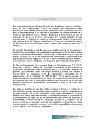 PLAN DE CONTINGENCIA –2017
INTRODUCCIÓN
Las emergencias que se afrontan día a día son de carácter natural o antrópico y
cada vez más devastadoras. Cuando se presenta una emergencia a nivel
empresarial suele detener la producción, dañar maquinaria y equipos, perjudicar
física y psicológicamente a las personas y entorpecer las labores normales de la
empresa, esto también implica afectar desde leve a drásticamente al área de
influencia directa de la empresa, comunidad, los recursos naturales lo cual
muchas veces no es tenido en cuenta; es por esto que la gestión y conocimiento
del presente Plan de Emergencia Ambiental y Contingencia Ambiental, amerita
de un compromiso tan importante, como cualquier otro frente de acción en la
empresa.
El presente documento servirá de guía, para el óptimo manejo de emergencias y
contingencias ambientales y de seguridad y salud ocupacional dentro de la empresa
acorde a los riesgos identificados. El aprendizaje, la interpretación y la puesta en
marcha de cada una de las recomendaciones, indicaciones y responsabilidades
logrará que los efectos negativos en los en el recurso humano, recursos naturales,
desencadenados de la emergencia o contingencia, sean cada vez menos graves.
El Plan de Contingencia de la empresa Aguas de Barrancabermeja S.A. E.S.P.,
tiene como objetivo fortalecer la capacidad de respuesta de los sistemas de
acueducto y alcantarillado, ante la ocurrencia sequias, inundaciones, derrames de
petróleo, deslizamientos, cortes de energía eléctrica y eventos que afectan el
servicio tanto de acueducto como de alcantarillado, enmarcado en los
requerimientos de la Resolución No. 154 de 2014 “Por la cual se adoptan los
lineamientos para la formulación de los planes de emergencia y contingencia para
el manejo de desastres y emergencia asociados a la prestación de los servicios
públicos domiciliarios de acueducto, alcantarillado y aseo y se dictan otras
disposiciones”.
Las acciones descritas en este plan están orientadas a disminuir el impacto en la
afectación del servicio, garantizando en la medida de lo posible el abastecimiento
de agua potable y la normal evacuación de las aguas residuales en el casco
urbano del Municipio de Barrancabermeja. El documento describe el funcionamiento
y características de cada uno de los componentes del sistema de acueducto y
alcantarillado, identificación de las amenazas, evaluación y valoración de los
riesgos, acciones de repuestas, acciones para mitigación o eliminación del riesgo,
mecanismos de comunicación, así como los comités responsables de la adecuada
y oportuna ejecución del plan de contingencia.
 