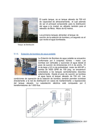 PLAN DE CONTINGENCIA –2017
Tanque de Distribución
El cuarto tanque, es un tanque elevado de 700 m3
de capacidad de almacenamiento, el cual además
de ser el principal componente para la distribución
del agua a la ciudad, es utilizado también para el
relavado de filtros. Altura de 42 metros.
Los primeros tanques alimentan el tanque de
succión de la estación de bombeo y el segundo es el
que recibe el agua bombeada.
5.1.5. Estación de bombeo de agua potable
La Estación de Bombeo de agua potable se encuentra
conformada por 5 conjuntos bomba – motor. Las
bombas son verticales y succionan el agua desde el
pozo de succión de dimensiones 2.5 m de ancho, 10
m de largo y 6.5 m de profundidad, motor de 400 HP y
bomba de 4500 GPM de 159 psig, se encuentran
conectados a los tanques semienterrados descritos
anteriormente. Desde el pozo de succión se bombea
el agua hacia el tanque elevado de 700 m3. Las
condiciones de operación de la estación de bombeo, también permiten bombear
directamente a la red de distribución en casos de mantenimiento o reparaciones
del tanque elevado. La subestación eléctrica está compuesta por 2
transformadores de 1.000 Kva.
 