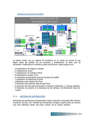 PLAN DE CONTINGENCIA –2017
Sistema de monitoreo SCADA
La planta cuenta con un sistema de monitoreo en un cuarto de control al que
llegan todas las señales de los sensores y analizadores en línea que se
encuentran distribuidos en distintos puntos del proceso, estos equipos son:
2 Analizadores de Oxígeno disuelto
4 Analizadores de pH
7 analizadores de Turbidez (NTU)
8 Analizadores de flujo (Lt/s)
4 Variadores de frecuencia para las bombas de sulfato
1 Analizador de Streaming Current
2 Balanzas para cilindros de Cloro
2 Sensores para detectar fuga de gas Cloro
4 Sensores de nivel para los tanques (3 tanques enterrados y 1 tanque elevado)
5 Sensores de presión a la descarga de las válvulas de distribución hacia la
ciudad.
5.1.6. SISTEMA DE DISTRIBUCIÓN
Del tanque de distribución se desprenden cuatro conductos principales (Nor Oriente,
Comercio, Sur-Sur, Sur- Oriente) que transportan el agua a cuatro zonas de servicio
muy bien definidas dentro del casco urbano de la ciudad; también
 