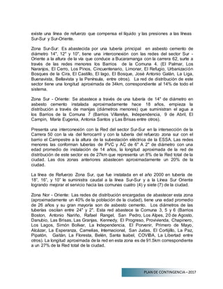 PLAN DE CONTINGENCIA –2017
existe una línea de refuerzo que compensa el líquido y las presiones a las líneas
Sur-Sur y Sur-Oriente.
Zona Sur-Sur: Es abastecida por una tubería principal en asbesto cemento de
diámetro 14", 12" y 10", tiene una interconexión con las redes del sector Sur -
Oriente a la altura de la vía que conduce a Bucaramanga con la carrera 62, surte a
través de las redes menores los Barrios de la Comuna 4. (El Palmar, Los
Naranjos, El Cerro, Los Pinos, Cincuentenario, Limonar, El Refugio, Urbanización
Bosques de la Cira, El Castillo, El lago, El Bosque, José Antonio Galán, La Liga,
Buenavista, Bellavista y la Península, entre otros). La red de distribución de este
sector tiene una longitud aproximada de 34km, correspondiente al 14% de todo el
sistema.
Zona Sur - Oriente: Se abastece a través de una tubería de 14" de diámetro en
asbesto cemento instalada aproximadamente hace 18 años, empieza la
distribución a través de manijas (diámetros menores) que suministran el agua a
los Barrios de la Comuna 7 (Barrios Villarelys, Independencia, 9 de Abril, El
Campin, María Eugenia, Antonia Santos y Las Brisas entre otros).
Presenta una interconexión con la Red del sector Sur-Sur en la intersección de la
Carrera 50 con la vía del ferrocarril y con la tubería del refuerzo zona sur con el
barrio el Campestre a la altura de la subestación eléctrica de la ESSA. Las redes
menores las conforman tuberías de PVC y AC de 6" A 2" de diámetro con una
edad promedio de instalación de 14 años, la longitud aproximada de la red de
distribución de este sector es de 27km que representa un 8% de la Red total de la
ciudad. Las dos zonas anteriores abastecen aproximadamente un 20% de la
ciudad.
La línea de Refuerzo Zona Sur, que fue instalada en el año 2000 en tubería de
18”, 16”, y 10” le suministra caudal a la línea Sur-Sur y a la Línea Sur Oriente
logrando mejorar el servicio hacia las comunas cuatro (4) y siete (7) de la ciudad.
Zona Nor - Oriente: Las redes de distribución encargadas de abastecer esta zona
(aproximadamente un 40% de la población de la ciudad), tiene una edad promedio
de 26 años y su gran mayoría son de asbesto cemento. Los diámetros de las
tuberías oscilan entre 24" y 2". Esta red abastece la Comuna 3, 5 y 6 (Barrios
Boston, Antonio Nariño, Rafael Rangel, San Pedro, Los Alpes, 20 de Agosto,
Danubio, Las Brisas, Las Granjas, Kennedy, El Progreso, Provivienda, Chapinero,
Los Lagos, Simón Bolívar, La Independencia, El Porvenir, Primero de Mayo,
Alcázar, La Esperanza, Camelias, Internacional, San Judas, El Cortijillo, La Paz,
Pipatón, Gaitán, La Floresta, Belén, Santa Isabel, COVIBA, La Libertad entre
otros). La longitud aproximada de la red en esta zona es de 91.5km correspondiente
a un 27% de la Red total de la ciudad.
 