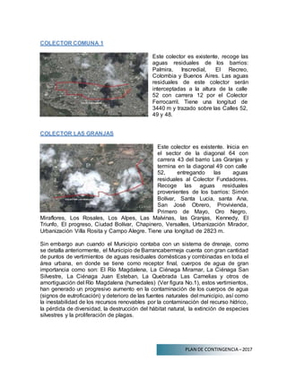 PLAN DE CONTINGENCIA –2017
COLECTOR COMUNA 1
Este colector es existente, recoge las
aguas residuales de los barrios:
Palmira, Inscredial, El Recreo,
Colombia y Buenos Aires. Las aguas
residuales de este colector serán
interceptadas a la altura de la calle
52 con carrera 12 por el Colector
Ferrocarril. Tiene una longitud de
3440 m y trazado sobre las Calles 52,
49 y 48.
COLECTOR LAS GRANJAS
Este colector es existente. Inicia en
el sector de la diagonal 64 con
carrera 43 del barrio Las Granjas y
termina en la diagonal 49 con calle
52, entregando las aguas
residuales al Colector Fundadores.
Recoge las aguas residuales
provenientes de los barrios: Simón
Bolívar, Santa Lucia, santa Ana,
San José Obrero, Provivienda,
Primero de Mayo, Oro Negro,
Miraflores, Los Rosales, Los Alpes, Las Malvinas, las Granjas, Kennedy, El
Triunfo, El progreso, Ciudad Bolívar, Chapinero, Versalles, Urbanización Mirador,
Urbanización Villa Rosita y Campo Alegre. Tiene una longitud de 2823 m.
Sin embargo aun cuando el Municipio contaba con un sistema de drenaje, como
se detalla anteriormente, el Municipio de Barrancabermeja cuenta con gran cantidad
de puntos de vertimientos de aguas residuales domésticas y combinadas en toda el
área urbana, en donde se tiene como receptor final, cuerpos de agua de gran
importancia como son: El Río Magdalena, La Ciénaga Miramar, La Ciénaga San
Silvestre, La Ciénaga Juan Esteban, La Quebrada Las Camelias y otros de
amortiguación del Río Magdalena (humedales) (Ver figura No.1), estos vertimientos,
han generado un progresivo aumento en la contaminación de los cuerpos de agua
(signos de eutroficación) y deterioro de las fuentes naturales del municipio, así como
la inestabilidad de los recursos renovables por la contaminación del recurso hídrico,
la pérdida de diversidad, la destrucción del hábitat natural, la extinción de especies
silvestres y la proliferación de plagas.
 