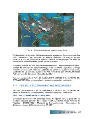 PLAN DE CONTINGENCIA –2017
Figura No.1 Municipio de Barrancabermeja rodeado por Cuerpos Hídricos
Por lo anterior, el Municipio de Barrancabermeja y Aguas de Barrancabermeja SA
ESP concentraron sus esfuerzos en realizar acciones que mitiguen dichos
impactos y por ello inició en la vigencia 2008 la implementación del Plan de
Saneamiento Hídrico del Municipio de Barrancabermeja.
El objetivo principal del Plan de Saneamiento Hídrico es Descontaminar los cuerpos
hídricos del Municipio de Barrancabermeja como son el Rio Magdalena, Ciénaga
Miramar, Ciénaga Juan Esteban, Quebrada las Camelias, Quebrada Pozo Siete,
Quebrada las Lavanderas, Quebrada la Paz, Humedales San Silvestre, Humedal
Palmira, Humedal San Judas y Humedal Castillo.
Para dar cumplimiento al PLAN DE SANEAMIENTO HÍDRICO DEL MUNICIPIO DE
BARRANCABERMEJA, se contemplaron 4 fases como se detalla a continuación:
5.2.1. FASES DEL PROYECTO PLAN DE SANEAMIENTO HIDRICO
Para dar cumplimiento al PLAN DE SANEAMIENTO HÍDRICO DEL MUNICIPIO DE
BARRANCABERMEJA, se contemplaron 4 fases como se detalla a continuación:
FASE I: COLECTORPRINCIPAL FERROCARRIL.
El Colector Ferrocarril está construido desde la vigencia 2012 y para ello se
invirtieron recursos por valor de $37.603.873.284. Aportantes: Fondo Nacional de
Regalías – ECOPETROL – Municipio de Barrancabermeja – Gobernación de
Santander – Aguas de Barrancabermeja SA ESP
 