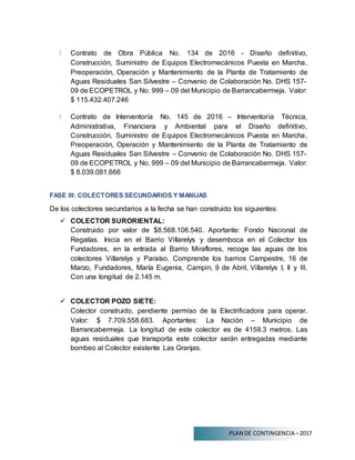 PLAN DE CONTINGENCIA –2017
Contrato de Obra Pública No. 134 de 2016 - Diseño definitivo,
Construcción, Suministro de Equipos Electromecánicos Puesta en Marcha,
Preoperación, Operación y Mantenimiento de la Planta de Tratamiento de
Aguas Residuales San Silvestre – Convenio de Colaboración No. DHS 157-
09 de ECOPETROL y No. 999 – 09 del Municipio de Barrancabermeja. Valor:
$ 115.432.407.246
Contrato de Interventoría No. 145 de 2016 – Interventoría Técnica,
Administrativa, Financiera y Ambiental para el Diseño definitivo,
Construcción, Suministro de Equipos Electromecánicos Puesta en Marcha,
Preoperación, Operación y Mantenimiento de la Planta de Tratamiento de
Aguas Residuales San Silvestre – Convenio de Colaboración No. DHS 157-
09 de ECOPETROL y No. 999 – 09 del Municipio de Barrancabermeja. Valor:
$ 8.039.081.666
FASE III: COLECTORES SECUNDARIOS Y MANIJAS
De los colectores secundarios a la fecha se han construido los siguientes:
 COLECTOR SURORIENTAL:
Construido por valor de $8.568.106.540. Aportante: Fondo Nacional de
Regalías. Inicia en el Barrio Villarelys y desemboca en el Colector los
Fundadores, en la entrada al Barrio Miraflores, recoge las aguas de los
colectores Villarelys y Paraíso. Comprende los barrios Campestre, 16 de
Marzo, Fundadores, María Eugenia, Campin, 9 de Abril, Villarelys I, II y III.
Con una longitud de 2.145 m.
 COLECTOR POZO SIETE:
Colector construido, pendiente permiso de la Electrificadora para operar.
Valor: $ 7.709.558.683. Aportantes: La Nación – Municipio de
Barrancabermeja. La longitud de este colector es de 4159.3 metros. Las
aguas residuales que transporta este colector serán entregadas mediante
bombeo al Colector existente Las Granjas.
 
