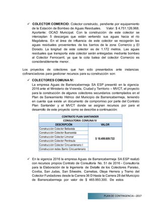 PLAN DE CONTINGENCIA –2017
 COLECTOR COMERCIO: Colector construido, pendiente por equipamiento
de la Estación de Bombeo de Aguas Residuales. Valor: $ 4.751.126.968.
Aportante: OCAD Municipal. Con la construcción de este colector se
interceptan 5 descargas que están vertiendo sus aguas hacia el río
Magdalena. En el área de influencia de este colector se recogerán las
aguas residuales provenientes de los barrios de la zona Comercio y El
Dorado. La longitud de este colector es de 1.172 metros. Las aguas
residuales que transporta este colector serán entregadas mediante bombeo
al Colector Ferrocarril, ya que la cota batea del colector Comercio es
considerablemente menor.
Los proyectos de colectores que han sido presentados ante instancias
cofinanciadoras para gestionar recursos para su construcción son:
 COLECTORES COMUNA IV:
La empresa Aguas de Barrancabermeja SA ESP presentó en la vigencia
2016 ante el Ministerio de Vivienda, Ciudad y Territorio – MVCT, el proyecto
para la construcción de algunos colectores secundarios contemplados en el
Plan de Saneamiento Hídrico del Municipio de Barrancabermeja, teniendo
en cuenta que existe un documento de compromiso por parte del Contrato
Plan Santander y el MVCT donde se asignan recursos por para el
desarrollo de este proyecto como se describe a continuación:
CONTRATO PLAN SANTANDER
CONSULTORIA COMUNA IV
DESCRIPCIÓN VALOR
Construcción Colector Bellavista
$ 18.499.609.722
Construcción Colector Buenavista
Construcción Colector Limonar
Construcción Colector Península
Construcción Colector Cincuentenario I
Construccion redes Barrio Cincuentenario
 En la vigencia 2016 la empresa Aguas de Barrancabermeja SA ESP realizó
con recursos propios Contrato de Consultoría No. 51 de 2016 - Consultoría
para la Elaboración de la Ingeniería de Detalle de los Colectores Paraíso,
Coviba, San Judas, San Silvestre, Camelias, Olaya Herrera y Tramo del
Colector Fundadores desde la Carrera 36 D Hasta la Carrera 28 del Municipio
de Barrancabermeja por valor de $ 465.993.300. De estos
 